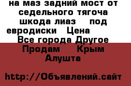 .на маз.задний мост от седельного тягоча шкода-лиаз110 под евродиски › Цена ­ 40 000 - Все города Другое » Продам   . Крым,Алушта